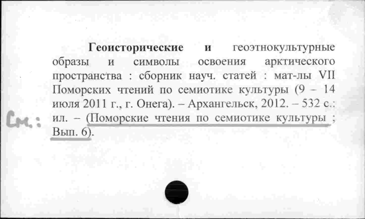 ﻿Г еоисторические и геоэтнокультурные образы и символы освоения арктического пространства : сборник науч, статей : мат-лы VII Поморских чтений по семиотике культуры (9-14 июля 2011 г., г. Онега). - Архангельск, 2012. - 532 с.: ил. - (Поморские чтения по семиотике культуры ; Вып. 6).